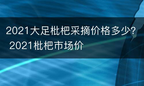 2021大足枇杷采摘价格多少？ 2021枇杷市场价