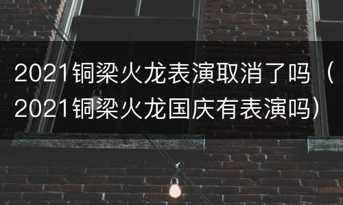 2021铜梁火龙表演取消了吗（2021铜梁火龙国庆有表演吗）