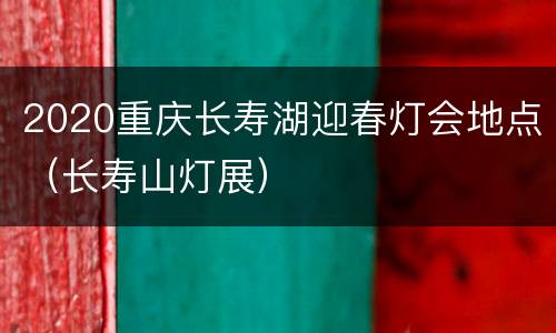 2020重庆长寿湖迎春灯会地点（长寿山灯展）