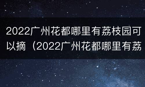 2022广州花都哪里有荔枝园可以摘（2022广州花都哪里有荔枝园可以摘葡萄）