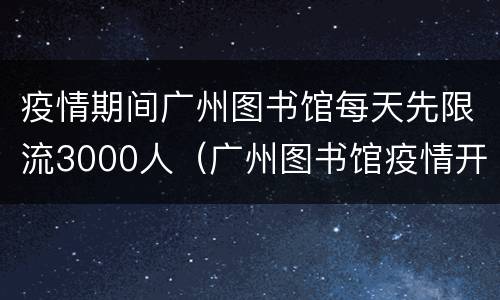 疫情期间广州图书馆每天先限流3000人（广州图书馆疫情开放时间）
