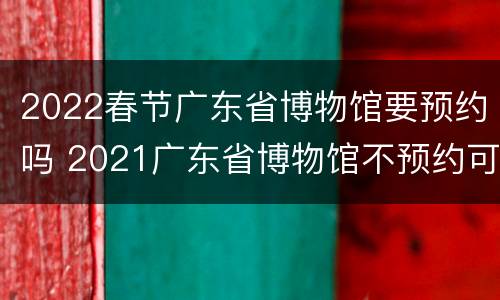2022春节广东省博物馆要预约吗 2021广东省博物馆不预约可以去吗