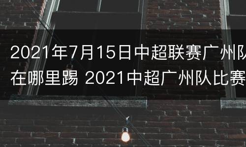 2021年7月15日中超联赛广州队在哪里踢 2021中超广州队比赛日期