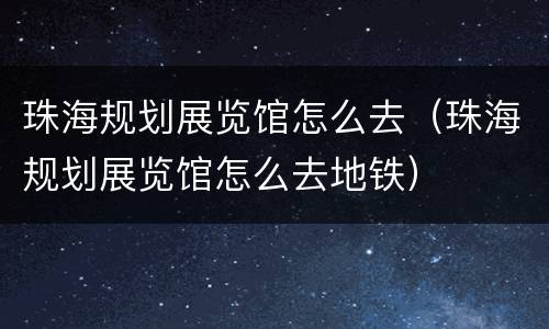 珠海规划展览馆怎么去（珠海规划展览馆怎么去地铁）