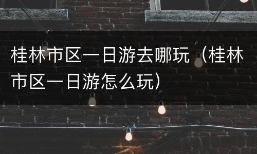 桂林市区一日游去哪玩（桂林市区一日游怎么玩）