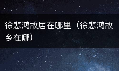 徐悲鸿故居在哪里（徐悲鸿故乡在哪）