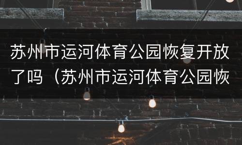 苏州市运河体育公园恢复开放了吗（苏州市运河体育公园恢复开放了吗最新消息）