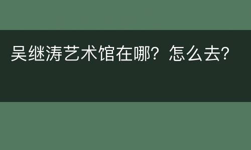 吴继涛艺术馆在哪？怎么去？