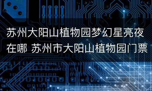 苏州大阳山植物园梦幻星亮夜在哪 苏州市大阳山植物园门票多少钱
