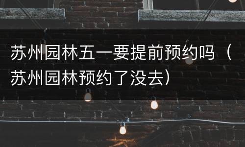 苏州园林五一要提前预约吗（苏州园林预约了没去）