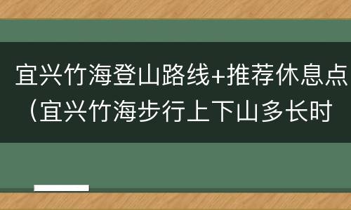宜兴竹海登山路线+推荐休息点（宜兴竹海步行上下山多长时间）