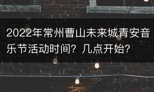2022年常州曹山未来城青安音乐节活动时间？几点开始？