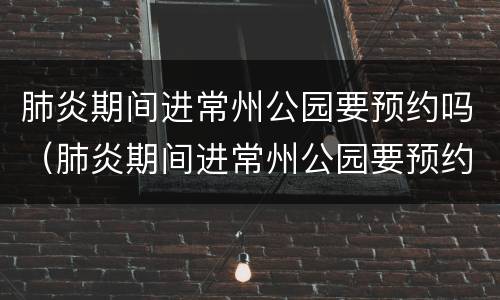 肺炎期间进常州公园要预约吗（肺炎期间进常州公园要预约吗现在）