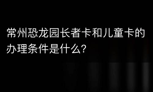 常州恐龙园长者卡和儿童卡的办理条件是什么？