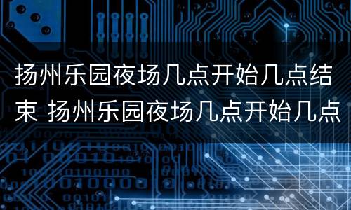 扬州乐园夜场几点开始几点结束 扬州乐园夜场几点开始几点结束啊