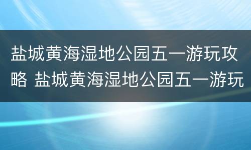 盐城黄海湿地公园五一游玩攻略 盐城黄海湿地公园五一游玩攻略一日游
