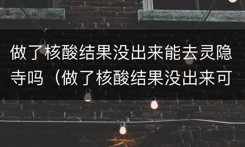 做了核酸结果没出来能去灵隐寺吗（做了核酸结果没出来可以上高速吗）