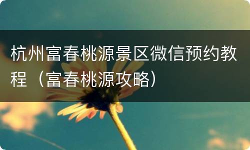 杭州富春桃源景区微信预约教程（富春桃源攻略）