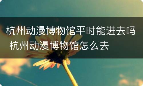杭州动漫博物馆平时能进去吗 杭州动漫博物馆怎么去