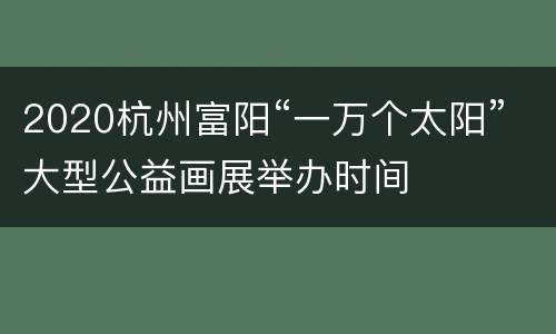 2020杭州富阳“一万个太阳”大型公益画展举办时间