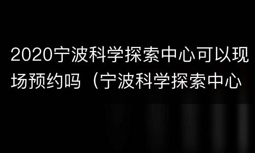 2020宁波科学探索中心可以现场预约吗（宁波科学探索中心要预约吗）