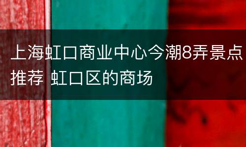 上海虹口商业中心今潮8弄景点推荐 虹口区的商场
