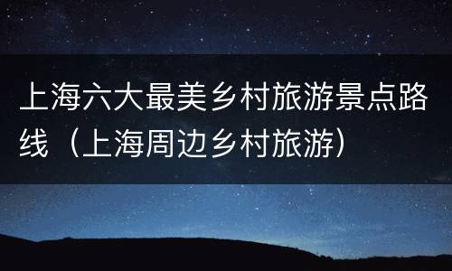 上海六大最美乡村旅游景点路线（上海周边乡村旅游）