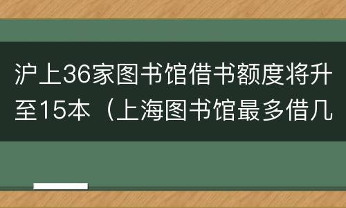 沪上36家图书馆借书额度将升至15本（上海图书馆最多借几本）