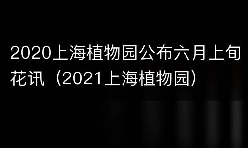 2020上海植物园公布六月上旬花讯（2021上海植物园）