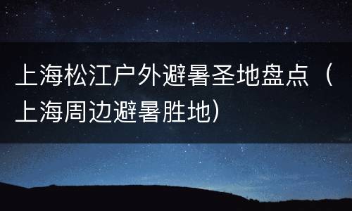 上海松江户外避暑圣地盘点（上海周边避暑胜地）