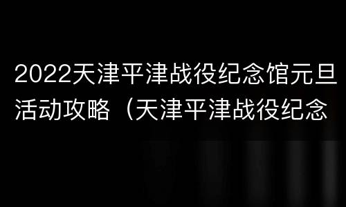 2022天津平津战役纪念馆元旦活动攻略（天津平津战役纪念馆门票）