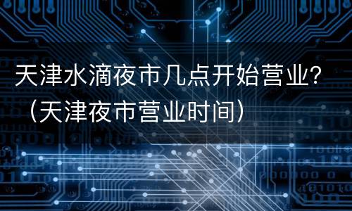 天津水滴夜市几点开始营业？（天津夜市营业时间）