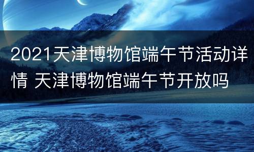 2021天津博物馆端午节活动详情 天津博物馆端午节开放吗