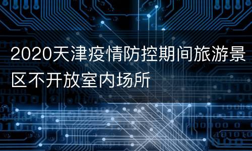 2020天津疫情防控期间旅游景区不开放室内场所