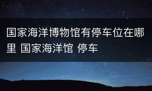 国家海洋博物馆有停车位在哪里 国家海洋馆 停车