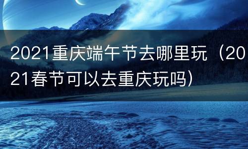 2021重庆端午节去哪里玩（2021春节可以去重庆玩吗）