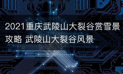 2021重庆武陵山大裂谷赏雪景攻略 武陵山大裂谷风景
