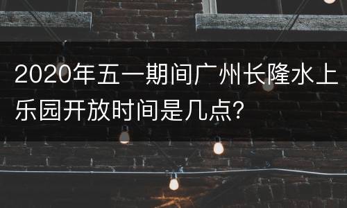 2020年五一期间广州长隆水上乐园开放时间是几点？