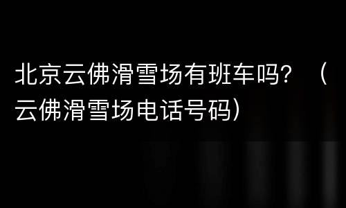 北京云佛滑雪场有班车吗？（云佛滑雪场电话号码）