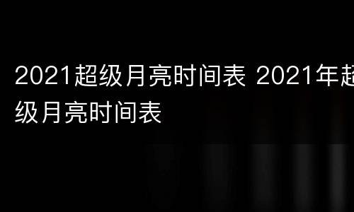 2021超级月亮时间表 2021年超级月亮时间表