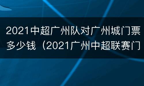2021中超广州队对广州城门票多少钱（2021广州中超联赛门票）