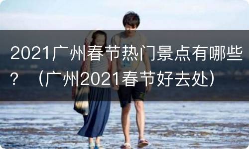 2021广州春节热门景点有哪些？（广州2021春节好去处）