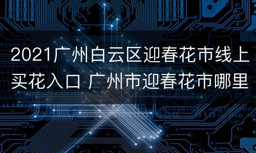 2021广州白云区迎春花市线上买花入口 广州市迎春花市哪里有