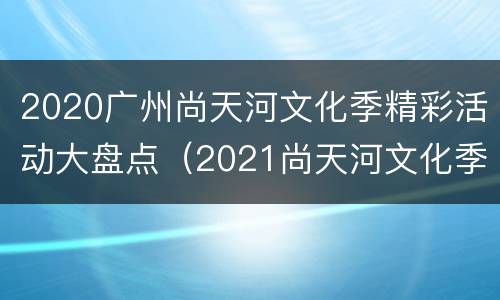2020广州尚天河文化季精彩活动大盘点（2021尚天河文化季精品活动）