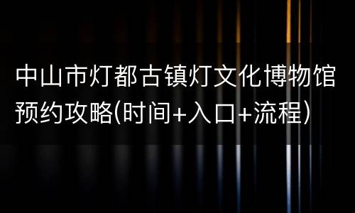 中山市灯都古镇灯文化博物馆预约攻略(时间+入口+流程)