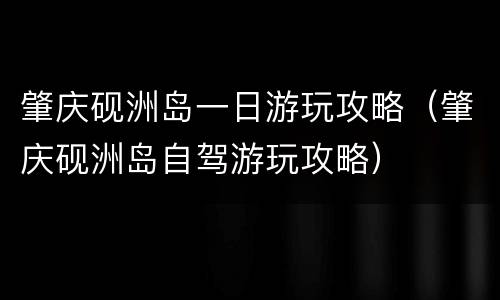 肇庆砚洲岛一日游玩攻略（肇庆砚洲岛自驾游玩攻略）