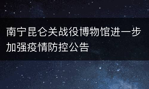 南宁昆仑关战役博物馆进一步加强疫情防控公告