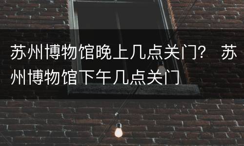 苏州博物馆晚上几点关门？ 苏州博物馆下午几点关门