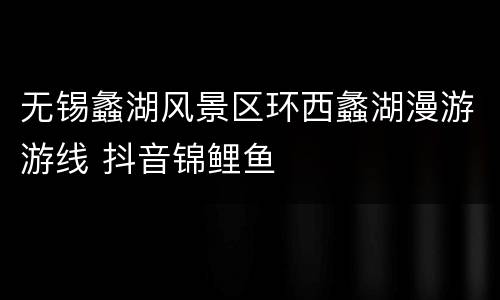 无锡蠡湖风景区环西蠡湖漫游游线 抖音锦鲤鱼