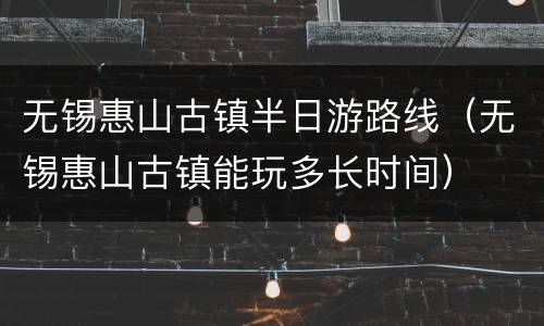 无锡惠山古镇半日游路线（无锡惠山古镇能玩多长时间）